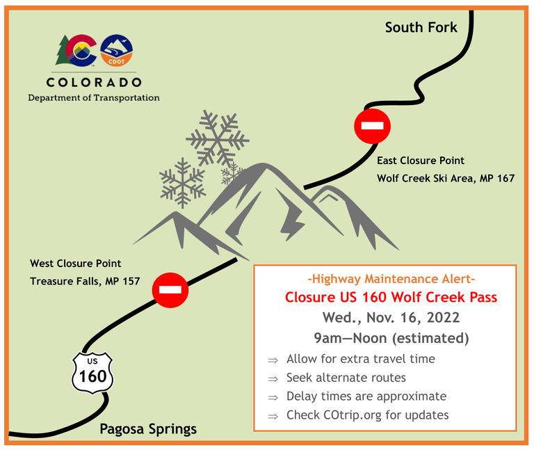 US 160 Wolf Creek Pass closure from West closure point Treasure Falls mile point 157 to East closure point Wolf Creek Ski Area mile point 167  Nov. 16, 9 a.m. to 12 p.m. Allow for extra travel time, seek alternate routes, delay times are approximate, and checking COtrip.org for updates. 
