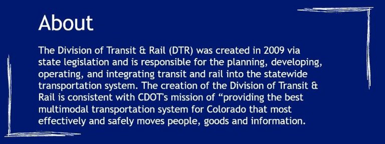 The Division of Transit & Rail (DTR) was created in 2009 via state legislation and is responsible for the planning, developing, operating, and integrating transit and rail into the statewide transportation system. The creation of the Division of Transit & Rail is consistent with CDOT's mission of “providing the best multimodal transportation system for Colorado that most effectively and safely moves people, goods and information.”