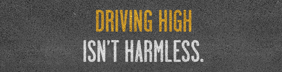 Driving High isn’t harmless. Lives are at stake every time you get behind the wheel. Plan ahead. Don’t drive high. 