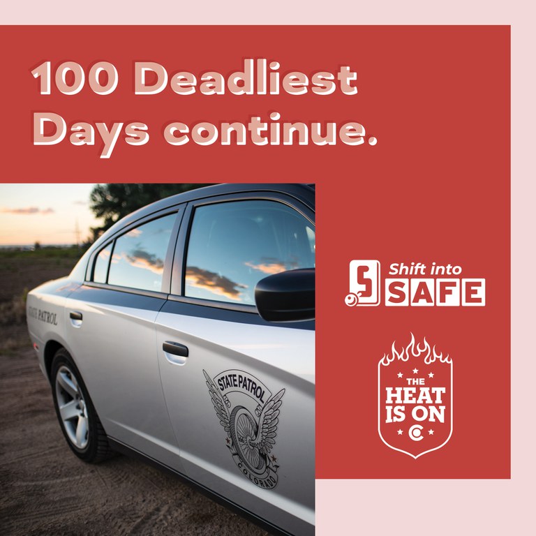 Red graphic with Shift into Safe logo, The Heat Is On logo and photo of Colorado State Patrol vehicle on a dirt road with blue skies and clouds in the reflection of the vehicle windows. On graphic copy reads "100 Deadliest Days continue.”